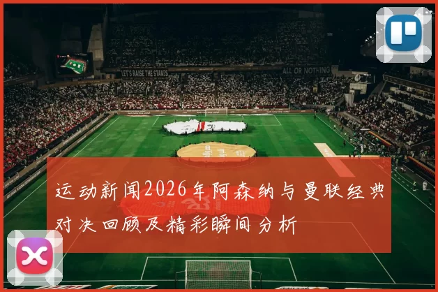 运动新闻2026年阿森纳与曼联经典对决回顾及精彩瞬间分析