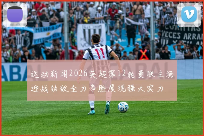 运动新闻2026英超第12轮曼联主场迎战劲敌全力争胜展现强大实力
