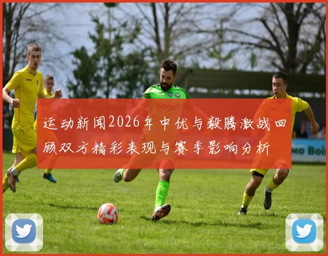 运动新闻2026年中优与毅腾激战回顾双方精彩表现与赛季影响分析