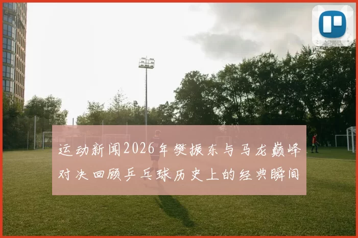 运动新闻2026年樊振东与马龙巅峰对决回顾乒乓球历史上的经典瞬间